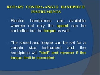 ROTARY CONTRA-ANGLE HANDPIECE 
INSTRUMENTS 
Electric handpieces are available 
wherein not only the speed can be 
controlled but the torque as well. 
The speed and torque can be set for a 
certain size instrument and the 
handpiece will "stall" and reverse if the 
torque limit is exceeded 
 