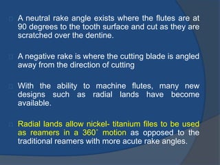 A neutral rake angle exists where the flutes are at 
90 degrees to the tooth surface and cut as they are 
scratched over the dentine. 
A negative rake is where the cutting blade is angled 
away from the direction of cutting 
With the ability to machine flutes, many new 
designs such as radial lands have become 
available. 
Radial lands allow nickel- titanium files to be used 
as reamers in a 360˚ motion as opposed to the 
traditional reamers with more acute rake angles. 
 