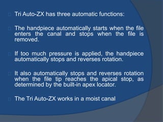 Tri Auto-ZX has three automatic functions: 
The handpiece automatically starts when the file 
enters the canal and stops when the file is 
removed. 
If too much pressure is applied, the handpiece 
automatically stops and reverses rotation. 
It also automatically stops and reverses rotation 
when the file tip reaches the apical stop, as 
determined by the built-in apex locator. 
The Tri Auto-ZX works in a moist canal 
 