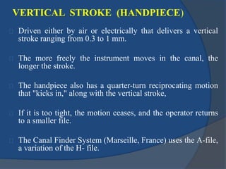 VERTICAL STROKE (HANDPIECE) 
Driven either by air or electrically that delivers a vertical 
stroke ranging from 0.3 to 1 mm. 
The more freely the instrument moves in the canal, the 
longer the stroke. 
The handpiece also has a quarter-turn reciprocating motion 
that "kicks in," along with the vertical stroke, 
If it is too tight, the motion ceases, and the operator returns 
to a smaller file. 
The Canal Finder System (Marseille, France) uses the A-file, 
a variation of the H- file. 
 