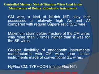 Controlled Memory Nickel-Titanium Wires Used in the 
Manufacture of Rotary Endodontic Instruments 
CM wire, a kind of Ni-rich NiTi alloy that 
possessed a relatively high As and Af 
compared with regular Superelastic (SE) wire. 
Maximum strain before fracture of the CM wires 
was more than 3 times higher than it was for 
the SE wires. 
Greater flexibility of endodontic instruments 
manufactured with CM wires than similar 
instruments made of conventional SE wires. 
HyFlex CM, TYPHOON Infinite Flex NiTi 
(Hui-min Zhou, J Endod 2012;38:1535–1540) 
 
