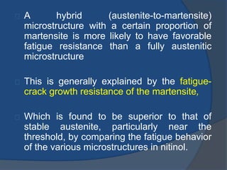 A hybrid (austenite-to-martensite) 
microstructure with a certain proportion of 
martensite is more likely to have favorable 
fatigue resistance than a fully austenitic 
microstructure 
This is generally explained by the fatigue-crack 
growth resistance of the martensite, 
Which is found to be superior to that of 
stable austenite, particularly near the 
threshold, by comparing the fatigue behavior 
of the various microstructures in nitinol. 
 