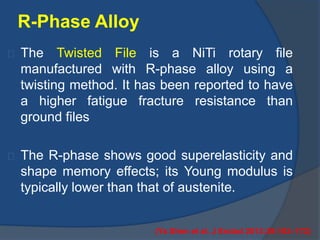 R-Phase Alloy 
The Twisted File is a NiTi rotary file 
manufactured with R-phase alloy using a 
twisting method. It has been reported to have 
a higher fatigue fracture resistance than 
ground files 
The R-phase shows good superelasticity and 
shape memory effects; its Young modulus is 
typically lower than that of austenite. 
(Ya Shen et al. J Endod 2013;39:163–172) 
 