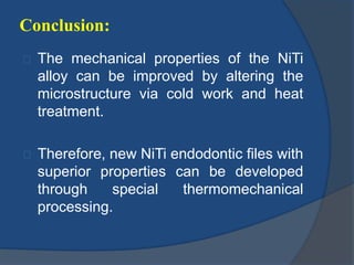 Conclusion: 
The mechanical properties of the NiTi 
alloy can be improved by altering the 
microstructure via cold work and heat 
treatment. 
Therefore, new NiTi endodontic files with 
superior properties can be developed 
through special thermomechanical 
processing. 
 