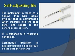 Self-adjusting file
The instrument is made as a
hollow, thin NiTi lattice
cylinder that is compressed
when inserted into the root
canal and adapts to the
canal’s cross-section.
It is attached to a vibrating
handpiece.
Continuous irrigation is
applied through a special hub
on the side of its shank.
 
