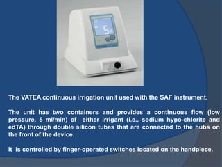 The VATEA continuous irrigation unit used with the SAF instrument.
The unit has two containers and provides a continuous flow (low
pressure, 5 ml/min) of either irrigant (i.e., sodium hypo-chlorite and
edTA) through double silicon tubes that are connected to the hubs on
the front of the device.
It is controlled by finger-operated switches located on the handpiece.
 