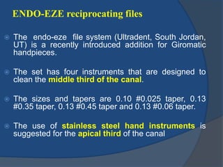 ENDO-EZE reciprocating files
 The endo-eze file system (Ultradent, South Jordan,
UT) is a recently introduced addition for Giromatic
handpieces.
 The set has four instruments that are designed to
clean the middle third of the canal.
 The sizes and tapers are 0.10 #0.025 taper, 0.13
#0.35 taper, 0.13 #0.45 taper and 0.13 #0.06 taper.
 The use of stainless steel hand instruments is
suggested for the apical third of the canal
 