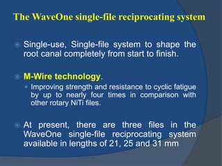 The WaveOne single-file reciprocating system
 Single-use, Single-file system to shape the
root canal completely from start to finish.
 M-Wire technology.
 Improving strength and resistance to cyclic fatigue
by up to nearly four times in comparison with
other rotary NiTi files.
 At present, there are three files in the
WaveOne single-file reciprocating system
available in lengths of 21, 25 and 31 mm
 