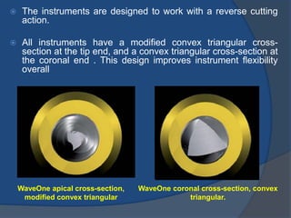  The instruments are designed to work with a reverse cutting
action.
 All instruments have a modified convex triangular cross-
section at the tip end, and a convex triangular cross-section at
the coronal end . This design improves instrument flexibility
overall
WaveOne apical cross-section,
modified convex triangular
WaveOne coronal cross-section, convex
triangular.
 