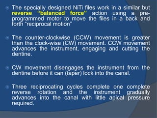  The specially designed NiTi files work in a similar but
reverse “balanced force” action using a pre-
programmed motor to move the files in a back and
forth “reciprocal motion”
 The counter-clockwise (CCW) movement is greater
than the clock-wise (CW) movement. CCW movement
advances the instrument, engaging and cutting the
dentine.
 CW movement disengages the instrument from the
dentine before it can (taper) lock into the canal.
 Three reciprocating cycles complete one complete
reverse rotation and the instrument gradually
advances into the canal with little apical pressure
required.
 