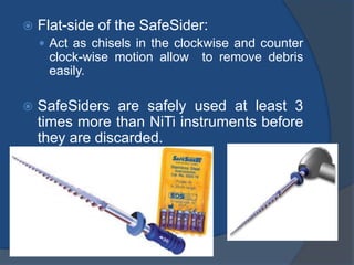  Flat-side of the SafeSider:
 Act as chisels in the clockwise and counter
clock-wise motion allow to remove debris
easily.
 SafeSiders are safely used at least 3
times more than NiTi instruments before
they are discarded.
 