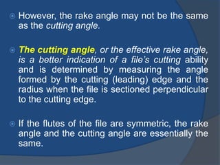  However, the rake angle may not be the same
as the cutting angle.
 The cutting angle, or the effective rake angle,
is a better indication of a file’s cutting ability
and is determined by measuring the angle
formed by the cutting (leading) edge and the
radius when the file is sectioned perpendicular
to the cutting edge.
 If the flutes of the file are symmetric, the rake
angle and the cutting angle are essentially the
same.
 