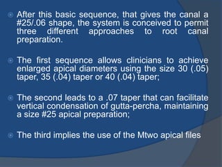  After this basic sequence, that gives the canal a
#25/.06 shape, the system is conceived to permit
three different approaches to root canal
preparation.
 The first sequence allows clinicians to achieve
enlarged apical diameters using the size 30 (.05)
taper, 35 (.04) taper or 40 (.04) taper;
 The second leads to a .07 taper that can facilitate
vertical condensation of gutta-percha, maintaining
a size #25 apical preparation;
 The third implies the use of the Mtwo apical files
 