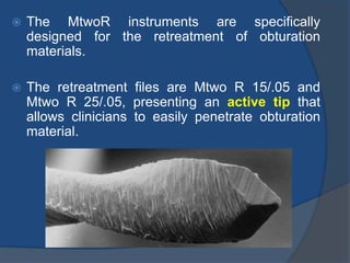 The MtwoR instruments are specifically
designed for the retreatment of obturation
materials.
 The retreatment files are Mtwo R 15/.05 and
Mtwo R 25/.05, presenting an active tip that
allows clinicians to easily penetrate obturation
material.
 