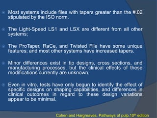  Most systems include files with tapers greater than the #.02
stipulated by the ISO norm.
 The Light-Speed LS1 and LSX are different from all other
systems;
 The ProTaper, RaCe, and Twisted File have some unique
features; and most other systems have increased tapers.
 Minor differences exist in tip designs, cross sections, and
manufacturing processes, but the clinical effects of these
modifications currently are unknown.
 Even in vitro, tests have only begun to identify the effect of
specific designs on shaping capabilities, and differences in
clinical outcomes in regard to these design variations
appear to be minimal.
Cohen and Hargreaves. Pathways of pulp,10th edition
 