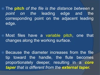  The pitch of the file is the distance between a
point on the leading edge and the
corresponding point on the adjacent leading
edge.
 Most files have a variable pitch, one that
changes along the working surface.
 Because the diameter increases from the file
tip toward the handle, the flute becomes
proportionately deeper, resulting in a core
taper that is different from the external taper.
 