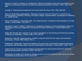 Sjogren U, Figdor D, Persson S, Sundqvist G. Influence of infection at the time of root filling on the
outcome of endodontic treatment of teeth with apical periodontitis. Int Endod J 1997; 30(5): 297–
306.
 Schilder H. Cleaning and shaping the root canal. Dent Clin Amer 1974; 18(2): 269–96.
 West JD. Endodontic predictability—“Restore or remove: how do I choose?” In: Cohen M, ed.
Interdisciplinary Treatment Planning: Principles, Design, Implementation. Quintessence Publishing
Co., 2008:123–64.
 Roane JB, Sabala CL, Duncanson MG. The “balanced force” concept for instrumentation of curved
canals. J. Endod1985; 11(5): 203–11.
 Johnson E, Lloyd A, Kuttler S, Namerow K. Comparison between a novel nickel titanium alloy and
508 Nitinol on the cyclic fatigue life of Profile 25/.04 rotary instruments. J Endod 2008; 34(11):
1406–9.
 Walia HM, Brantley WA, Gerstein H. An initial investigation on the bending and torsional properties
of Nitinol root canal files. J Endod 1998; 14(7): 340–51.
 Reddy SA, Hicks ML. Apical extrusion of debris using two hand and two rotary instrumentation
techniques. J Endod 1998; 249(3): 180–3.
 Pettiette MT, Delano EO, Trope M. Evaluation of success rate of endodontic treatment performed
by students with stainless steel K files and nickel titanium hand files. J Endod 2001; 27(2): 124–7.
 Letters S et al. A study of visual and blood contamination on reprocessed endodontic files from
general dental practice. Brit Dent J 2005; 199: 522–5.
 Department of Health (UK). Advice for dentists on the re-use of endodontic instruments and variant
Creutzfeldt-Jacob Disease (vCJD). April 2007.
 