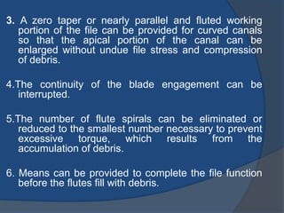 3. A zero taper or nearly parallel and fluted working
portion of the file can be provided for curved canals
so that the apical portion of the canal can be
enlarged without undue file stress and compression
of debris.
4.The continuity of the blade engagement can be
interrupted.
5.The number of flute spirals can be eliminated or
reduced to the smallest number necessary to prevent
excessive torque, which results from the
accumulation of debris.
6. Means can be provided to complete the file function
before the flutes fill with debris.
 
