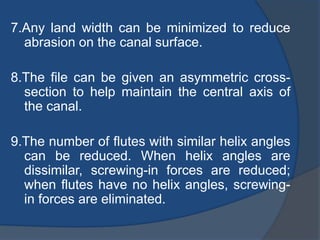 7.Any land width can be minimized to reduce
abrasion on the canal surface.
8.The file can be given an asymmetric cross-
section to help maintain the central axis of
the canal.
9.The number of flutes with similar helix angles
can be reduced. When helix angles are
dissimilar, screwing-in forces are reduced;
when flutes have no helix angles, screwing-
in forces are eliminated.
 