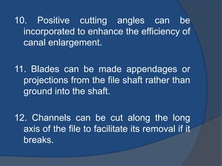 10. Positive cutting angles can be
incorporated to enhance the efficiency of
canal enlargement.
11. Blades can be made appendages or
projections from the file shaft rather than
ground into the shaft.
12. Channels can be cut along the long
axis of the file to facilitate its removal if it
breaks.
 