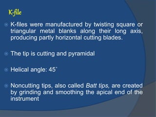 K-file
 K-files were manufactured by twisting square or
triangular metal blanks along their long axis,
producing partly horizontal cutting blades.
 The tip is cutting and pyramidal
 Helical angle: 45˚
 Noncutting tips, also called Batt tips, are created
by grinding and smoothing the apical end of the
instrument
 