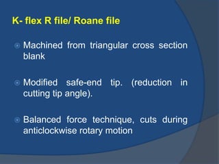 K- flex R file/ Roane file
 Machined from triangular cross section
blank
 Modified safe-end tip. (reduction in
cutting tip angle).
 Balanced force technique, cuts during
anticlockwise rotary motion
 