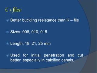 C + files:
 Better buckling resistance than K – file
 Sizes: 008, 010, 015
 Length: 18, 21, 25 mm
 Used for initial penetration and cut
better, especially in calcified canals.
 