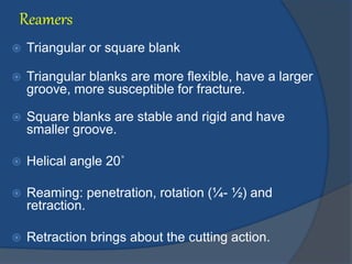 Reamers
 Triangular or square blank
 Triangular blanks are more flexible, have a larger
groove, more susceptible for fracture.
 Square blanks are stable and rigid and have
smaller groove.
 Helical angle 20˚
 Reaming: penetration, rotation (¼- ½) and
retraction.
 Retraction brings about the cutting action.
 