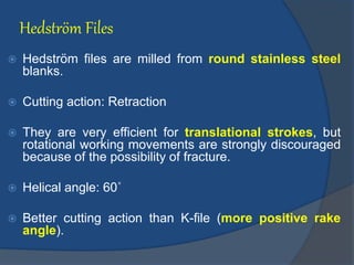 Hedström Files
 Hedström files are milled from round stainless steel
blanks.
 Cutting action: Retraction
 They are very efficient for translational strokes, but
rotational working movements are strongly discouraged
because of the possibility of fracture.
 Helical angle: 60˚
 Better cutting action than K-file (more positive rake
angle).
 
