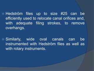  Hedström files up to size #25 can be
efficiently used to relocate canal orifices and,
with adequate filing strokes, to remove
overhangs.
 Similarly, wide oval canals can be
instrumented with Hedström files as well as
with rotary instruments.
 