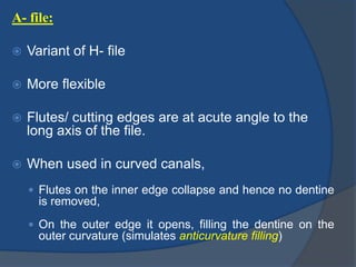 A- file:
 Variant of H- file
 More flexible
 Flutes/ cutting edges are at acute angle to the
long axis of the file.
 When used in curved canals,
 Flutes on the inner edge collapse and hence no dentine
is removed,
 On the outer edge it opens, filling the dentine on the
outer curvature (simulates anticurvature filling)
 