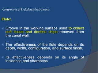 Components of Endodontic Instruments
Flute:
 Groove in the working surface used to collect
soft tissue and dentine chips removed from
the canal wall.
 The effectiveness of the flute depends on its
depth, width, configuration, and surface finish.
 Its effectiveness depends on its angle of
incidence and sharpness.
 