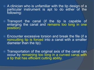  A clinician who is unfamiliar with the tip design of a
particular instrument is apt to do either of the
following:
 Transport the canal (if the tip is capable of
enlarging the canal and remains too long in one
position)
 Encounter excessive torsion and break the file (if a
noncutting tip is forced into a canal with a smaller
diameter than the tip).
 Transportation of the original axis of the canal can
occur by remaining too long in a curved canal with
a tip that has efficient cutting ability.
 