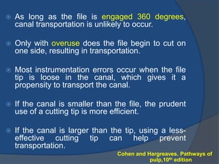  As long as the file is engaged 360 degrees,
canal transportation is unlikely to occur.
 Only with overuse does the file begin to cut on
one side, resulting in transportation.
 Most instrumentation errors occur when the file
tip is loose in the canal, which gives it a
propensity to transport the canal.
 If the canal is smaller than the file, the prudent
use of a cutting tip is more efficient.
 If the canal is larger than the tip, using a less-
effective cutting tip can help prevent
transportation.
Cohen and Hargreaves. Pathways of
pulp,10th edition
 