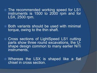  The recommended working speed for LS1
instruments is 1500 to 2000 rpm and for
LSX, 2500 rpm.
 Both variants should be used with minimal
torque, owing to the thin shaft.
 Cross sections of LightSpeed LS1 cutting
parts show three round excavations, the U-
shape design common to many earlier NiTi
instruments,
 Whereas the LSX is shaped like a flat
chisel in cross section.
 