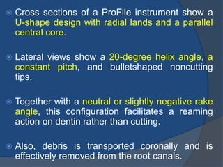  Cross sections of a ProFile instrument show a
U-shape design with radial lands and a parallel
central core.
 Lateral views show a 20-degree helix angle, a
constant pitch, and bulletshaped noncutting
tips.
 Together with a neutral or slightly negative rake
angle, this configuration facilitates a reaming
action on dentin rather than cutting.
 Also, debris is transported coronally and is
effectively removed from the root canals.
 