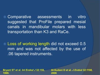  Comparative assessments in vitro
suggested that ProFile prepared mesial
canals in mandibular molars with less
transportation than K3 and RaCe.
 Loss of working length did not exceed 0.5
mm and was not affected by the use of
.06 tapered instruments.
Bryant ST et al. Int Endod J 32:155,
1999.
Al-Sudani D et al. J Endod 32:1198,
2006.
 