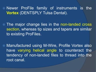  Newer ProFile family of instruments is the
Vortex (DENTSPLY Tulsa Dental).
 The major change lies in the non-landed cross
section, whereas tip sizes and tapers are similar
to existing ProFiles.
 Manufactured using M-Wire, Profile Vortex also
have varying helical angle to counteract the
tendency of non-landed files to thread into the
root canal.
 