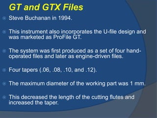 GT and GTX Files
 Steve Buchanan in 1994.
 This instrument also incorporates the U-file design and
was marketed as ProFile GT.
 The system was first produced as a set of four hand-
operated files and later as engine-driven files.
 Four tapers (.06, .08, .10, and .12).
 The maximum diameter of the working part was 1 mm.
 This decreased the length of the cutting flutes and
increased the taper.
 