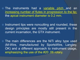  The instruments had a variable pitch and an
increasing number of flutes in progression to the tip;
the apical instrument diameter is 0.2 mm.
 Instrument tips were noncutting and rounded, these
design principles are mostly still present in the
current incarnation, the GTX instrument.
 The main differences are the NiTi alloy type used
(M-Wire, manufactured by SportsWire, Langley,
OK) and a different approach to instrument usage,
emphasizing the use of the #20 .06 rotary.
 