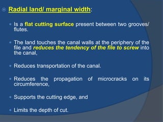  Radial land/ marginal width:
 Is a flat cutting surface present between two grooves/
flutes.
 The land touches the canal walls at the periphery of the
file and reduces the tendency of the file to screw into
the canal,
 Reduces transportation of the canal.
 Reduces the propagation of microcracks on its
circumference,
 Supports the cutting edge, and
 Limits the depth of cut.
 