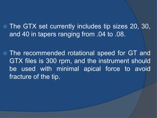  The GTX set currently includes tip sizes 20, 30,
and 40 in tapers ranging from .04 to .08.
 The recommended rotational speed for GT and
GTX files is 300 rpm, and the instrument should
be used with minimal apical force to avoid
fracture of the tip.
 