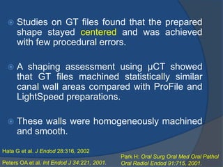  Studies on GT files found that the prepared
shape stayed centered and was achieved
with few procedural errors.
 A shaping assessment using μCT showed
that GT files machined statistically similar
canal wall areas compared with ProFile and
LightSpeed preparations.
 These walls were homogeneously machined
and smooth.
Hata G et al. J Endod 28:316, 2002
Peters OA et al. Int Endod J 34:221, 2001.
Park H: Oral Surg Oral Med Oral Pathol
Oral Radiol Endod 91:715, 2001.
 