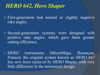 HERO 642, Hero Shaper
 First-generation had neutral or slightly negative
rake angles.
 Second-generation systems were designed with
positive rake angles, which gave them greater
cutting efficiency.
 HERO instruments (MicroMega, Besançon,
France); the original system known as HERO 642
has now been replaced by HERO Shaper, with very
little difference in the instrument design.
 