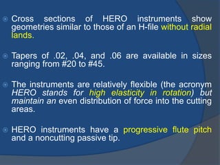 Cross sections of HERO instruments show
geometries similar to those of an H-file without radial
lands.
 Tapers of .02, .04, and .06 are available in sizes
ranging from #20 to #45.
 The instruments are relatively flexible (the acronym
HERO stands for high elasticity in rotation) but
maintain an even distribution of force into the cutting
areas.
 HERO instruments have a progressive flute pitch
and a noncutting passive tip.
 