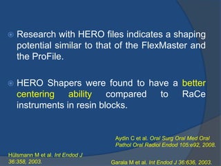  Research with HERO files indicates a shaping
potential similar to that of the FlexMaster and
the ProFile.
 HERO Shapers were found to have a better
centering ability compared to RaCe
instruments in resin blocks.
Hülsmann M et al. Int Endod J
36:358, 2003. Garala M et al. Int Endod J 36:636, 2003.
Aydin C et al. Oral Surg Oral Med Oral
Pathol Oral Radiol Endod 105:e92, 2008.
 
