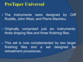 ProTaper Universal
 The instruments were designed by Cliff
Ruddle, John West, and Pierre Machtou.
 Originally comprised just six instruments:
three shaping files and three finishing files.
 This set is now complemented by two larger
finishing files and a set designed for
retreatment procedures.
 