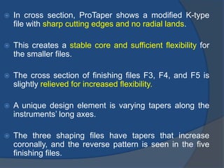  In cross section, ProTaper shows a modified K-type
file with sharp cutting edges and no radial lands.
 This creates a stable core and sufficient flexibility for
the smaller files.
 The cross section of finishing files F3, F4, and F5 is
slightly relieved for increased flexibility.
 A unique design element is varying tapers along the
instruments’ long axes.
 The three shaping files have tapers that increase
coronally, and the reverse pattern is seen in the five
finishing files.
 
