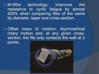  M-Wire technology: Improves the
resistance to cyclic fatigue by almost
400% when comparing files of the same
tip diameter, taper and cross-section.
 Offset mass of rotation: Asymmetrical
rotary motion and, at any given cross-
section, the file only contacts the wall at 2
points.
 
