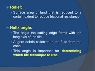  Relief:
 Surface area of land that is reduced to a
certain extent to reduce frictional resistance.
 Helix angle:
 The angle the cutting edge forms with the
long axis of the file.
 Augers debris collected in the flute from the
canal.
 This angle is important for determining
which file technique to use.
 